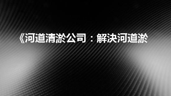 《河道清淤公司：解決河道淤積難題，呵護(hù)大自然美麗河流》